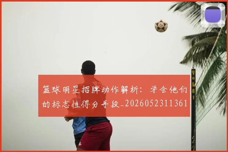 篮球明星招牌动作解析：学会他们的标志性得分手段_20260523113619