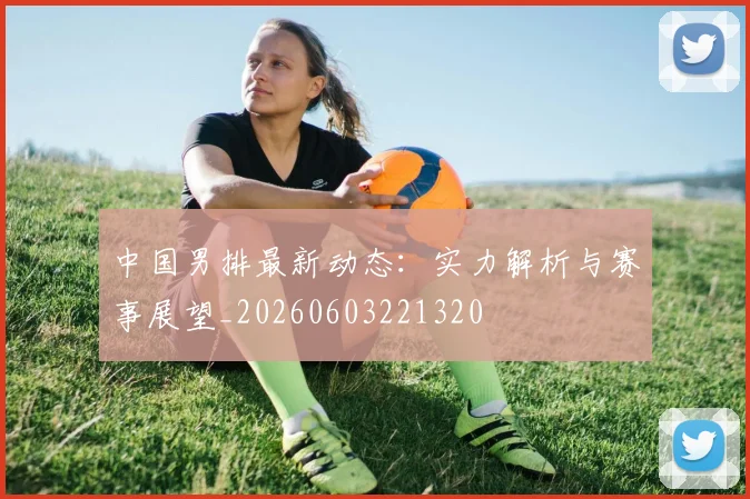 中国男排最新动态：实力解析与赛事展望_20260603221320