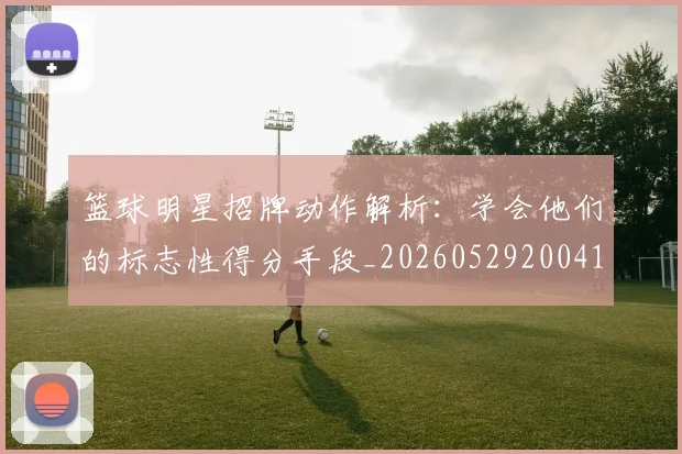 篮球明星招牌动作解析:学会他们的标志性得分手段_20260529200410