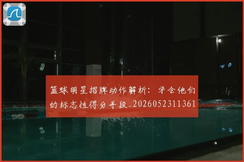 篮球明星招牌动作解析:学会他们的标志性得分手段_20260523113619